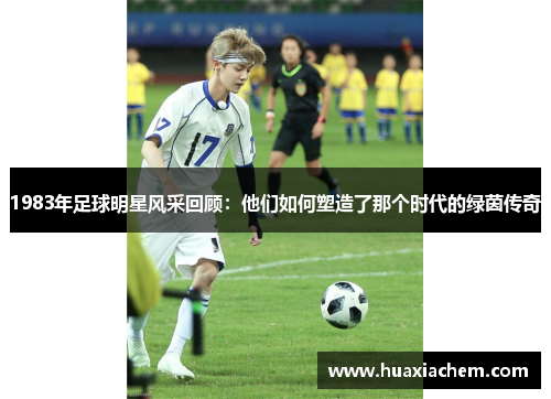 1983年足球明星风采回顾：他们如何塑造了那个时代的绿茵传奇