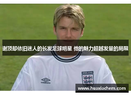 谢顶却依旧迷人的长发足球明星 他的魅力超越发量的局限