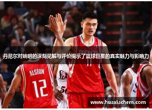 丹尼尔对姚明的深刻见解与评价揭示了篮球巨星的真实魅力与影响力