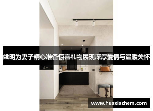 姚明为妻子精心准备惊喜礼物展现深厚爱情与温暖关怀