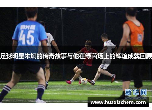足球明星朱炯的传奇故事与他在绿茵场上的辉煌成就回顾