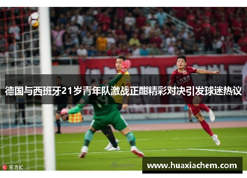 德国与西班牙21岁青年队激战正酣精彩对决引发球迷热议